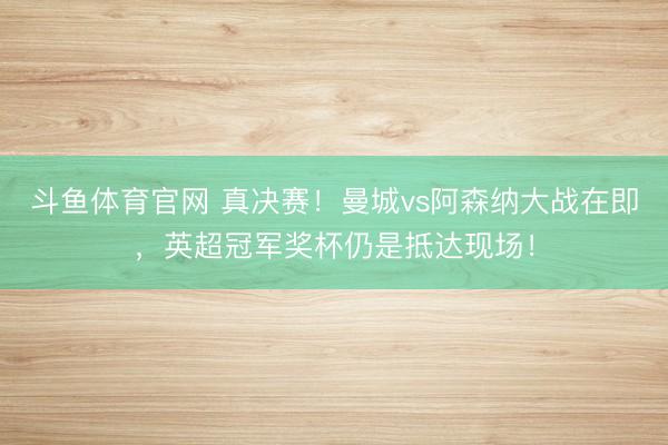 斗鱼体育官网 真决赛!曼城vs阿森纳大战在即,英超冠军奖杯仍是抵达现场!
