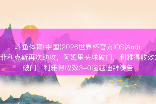斗鱼体育(中国)2026世界杯官方IOS|Android手机app下载 菲利克斯再次助攻，阿姆里头球破门，利雅得收效3-0逾越迪拜祷告