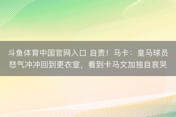 斗鱼体育中国官网入口 自责!马卡:皇马球员怒气冲冲回到更衣室,看到卡马文加独自哀哭