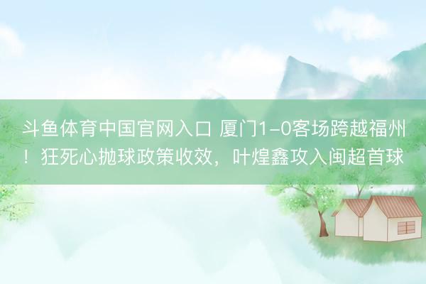 斗鱼体育中国官网入口 厦门1-0客场跨越福州!狂死心抛球政策收效,叶煌鑫攻入闽超首球