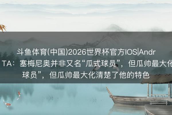 斗鱼体育(中国)2026世界杯官方IOS|Android手机app下载 TA:塞梅尼奥并非又名“瓜式球员”,但瓜帅最大化清楚了他的特色