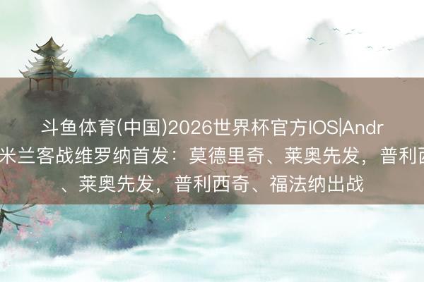 斗鱼体育(中国)2026世界杯官方IOS|Android手机app下载 米兰客战维罗纳首发:莫德里奇、莱奥先发,普利西奇、福法纳出战