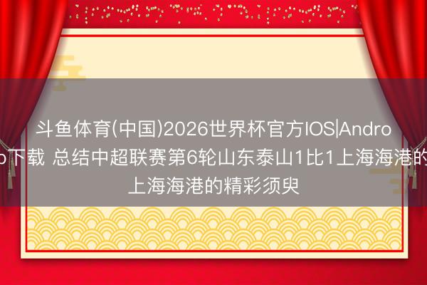 斗鱼体育(中国)2026世界杯官方IOS|Android手机app下载 总结中超联赛第6轮山东泰山1比1上海海港的精彩须臾