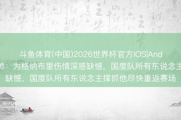 斗鱼体育(中国)2026世界杯官方IOS|Android手机app下载 纳帅:为格纳布里伤情深感缺憾,国度队所有东说念主撑抓他尽快重返赛场