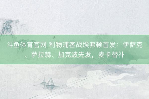 斗鱼体育官网 利物浦客战埃弗顿首发:伊萨克、萨拉赫、加克波先发,麦卡替补