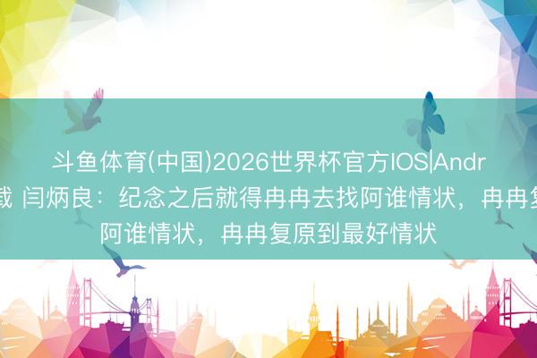 斗鱼体育(中国)2026世界杯官方IOS|Android手机app下载 闫炳良:纪念之后就得冉冉去找阿谁情状,冉冉复原到最好情状