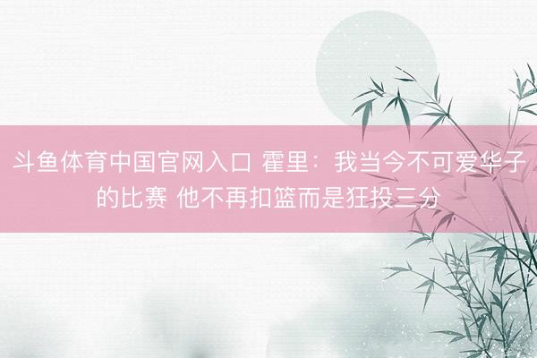 斗鱼体育中国官网入口 霍里：我当今不可爱华子的比赛 他不再扣篮而是狂投三分