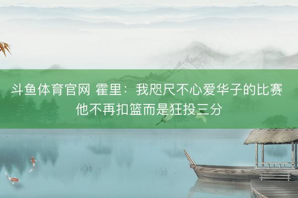 斗鱼体育官网 霍里:我咫尺不心爱华子的比赛 他不再扣篮而是狂投三分