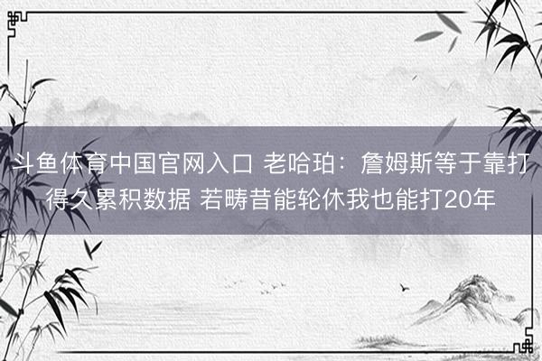 斗鱼体育中国官网入口 老哈珀:詹姆斯等于靠打得久累积数据 若畴昔能轮休我也能打20年