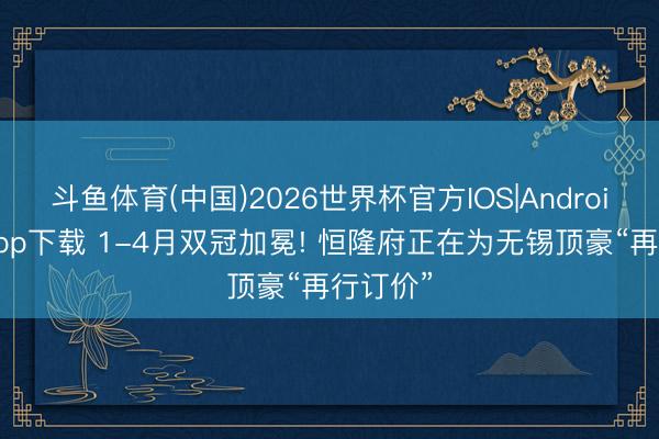 斗鱼体育(中国)2026世界杯官方IOS|Android手机app下载 1-4月双冠加冕! 恒隆府正在为无锡顶豪“再行订价”