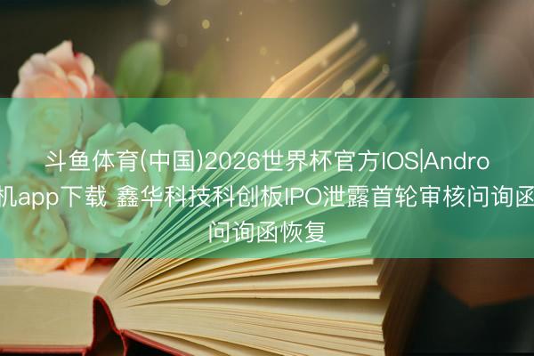 斗鱼体育(中国)2026世界杯官方IOS|Android手机app下载 鑫华科技科创板IPO泄露首轮审核问询函恢复
