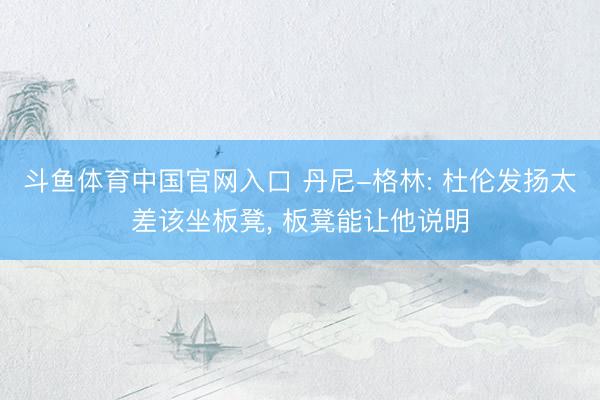 斗鱼体育中国官网入口 丹尼-格林: 杜伦发扬太差该坐板凳, 板凳能让他说明