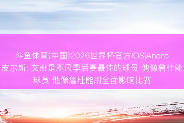 斗鱼体育(中国)2026世界杯官方IOS|Android手机app下载 皮尔斯: 文班是咫尺季后赛最佳的球员 他像詹杜能用全面影响比赛
