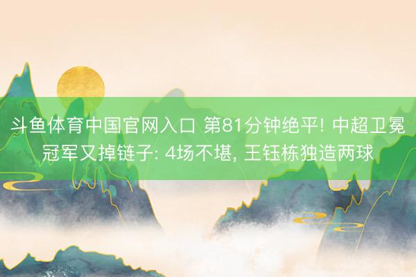 斗鱼体育中国官网入口 第81分钟绝平! 中超卫冕冠军又掉链子: 4场不堪, 王钰栋独造两球