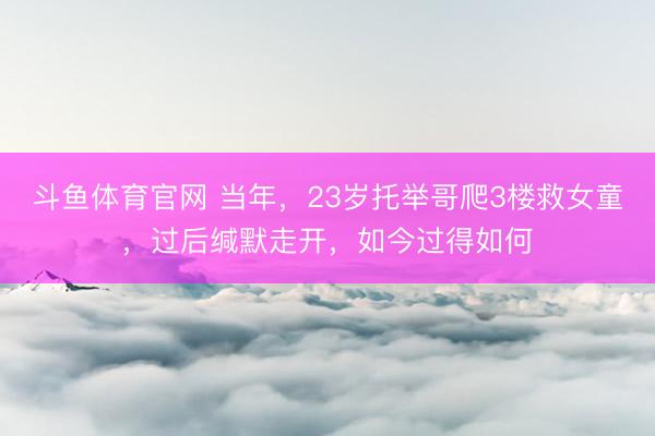斗鱼体育官网 当年,23岁托举哥爬3楼救女童,过后缄默走开,如今过得如何