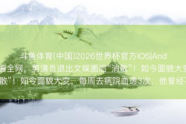 斗鱼体育(中国)2026世界杯官方IOS|Android手机app下载 曾火遍全网,男演员退出文娱圈后“消散”!如今面貌大变,每周去病院血透3次,他曾经不平输……