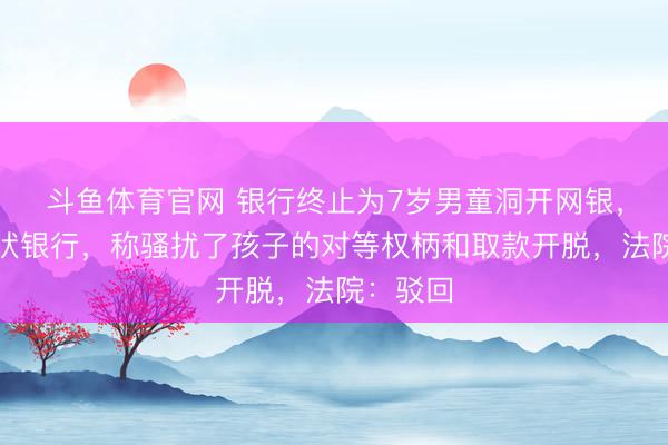 斗鱼体育官网 银行终止为7岁男童洞开网银,其父告状银行,称骚扰了孩子的对等权柄和取款开脱,法院:驳回