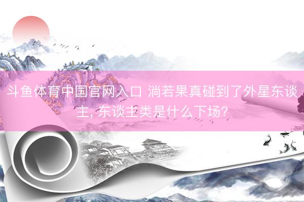 斗鱼体育中国官网入口 淌若果真碰到了外星东谈主, 东谈主类是什么下场?
