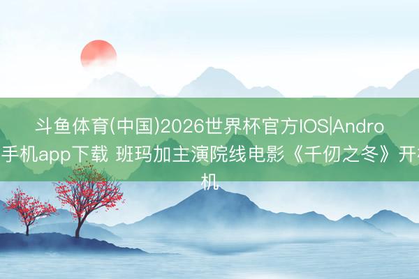 斗鱼体育(中国)2026世界杯官方IOS|Android手机app下载 班玛加主演院线电影《千仞之冬》开机