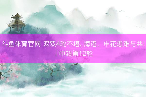 斗鱼体育官网 双双4轮不堪， 海港、申花患难与共! | 中超第12轮