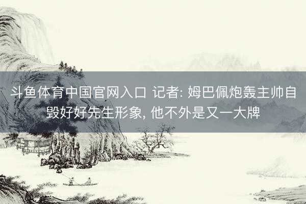斗鱼体育中国官网入口 记者: 姆巴佩炮轰主帅自毁好好先生形象, 他不外是又一大牌