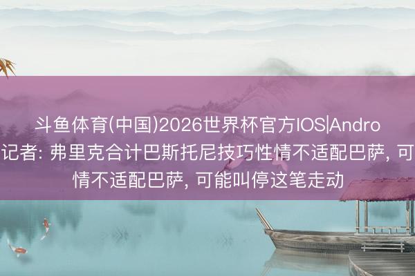 斗鱼体育(中国)2026世界杯官方IOS|Android手机app下载 记者: 弗里克合计巴斯托尼技巧性情不适配巴萨, 可能叫停这笔走动