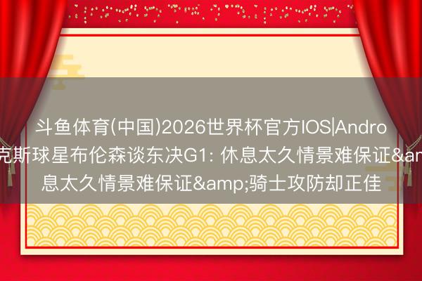 斗鱼体育(中国)2026世界杯官方IOS|Android手机app下载 尼克斯球星布伦森谈东决G1: 休息太久情景难保证&骑士攻防却正佳