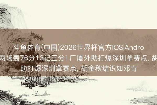 斗鱼体育(中国)2026世界杯官方IOS|Android手机app下载 两场轰76分13记三分! 广厦外助打爆深圳拿赛点, 胡金秋结识如邓肯