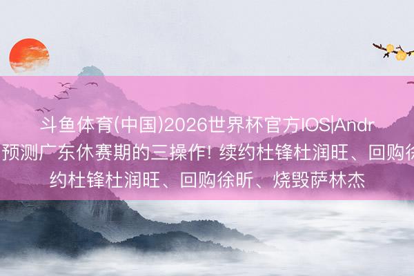 斗鱼体育(中国)2026世界杯官方IOS|Android手机app下载 预测广东休赛期的三操作! 续约杜锋杜润旺、回购徐昕、烧毁萨林杰