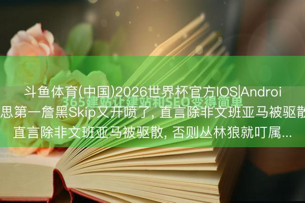 斗鱼体育(中国)2026世界杯官方IOS|Android手机app下载 全好意思第一詹黑Skip又开喷了, 直言除非文班亚马被驱散, 否则丛林狼就叮属...