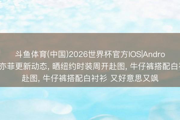 斗鱼体育(中国)2026世界杯官方IOS|Android手机app下载 刘亦菲更新动态， 晒纽约时装周开赴图， 牛仔裤搭配白衬衫 又好意思又飒