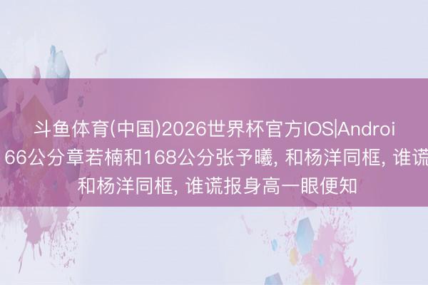 斗鱼体育(中国)2026世界杯官方IOS|Android手机app下载 166公分章若楠和168公分张予曦, 和杨洋同框, 谁谎报身高一眼便知
