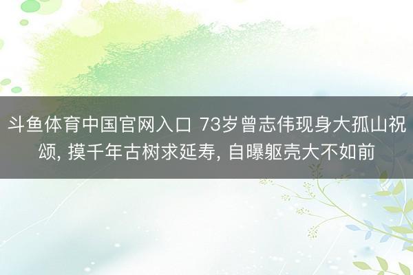 斗鱼体育中国官网入口 73岁曾志伟现身大孤山祝颂， 摸千年古树求延寿，<a href=