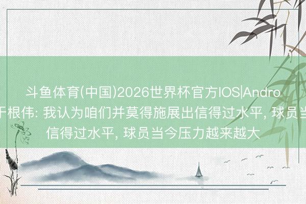 斗鱼体育(中国)2026世界杯官方IOS|Android手机app下载 于根伟: 我认为咱们并莫得施展出信得过水平, 球员当今压力越来越大