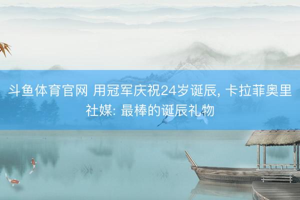 斗鱼体育官网 用冠军庆祝24岁诞辰， 卡拉菲奥里社媒: 最棒的诞辰礼物