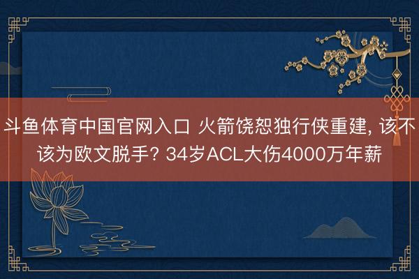 斗鱼体育中国官网入口 火箭饶恕独行侠重建, 该不该为欧文脱手? 34岁ACL大伤4000万年薪