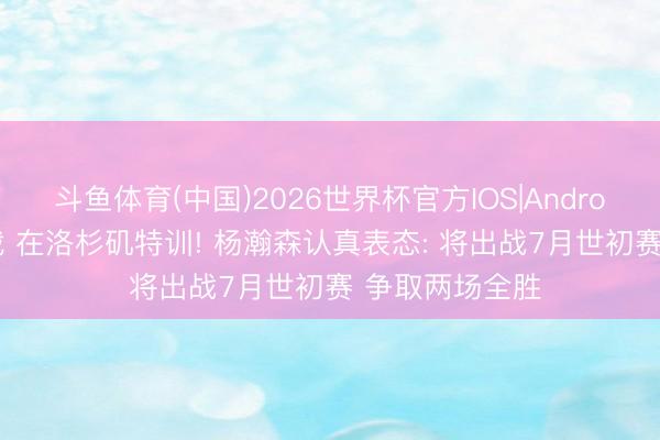 斗鱼体育(中国)2026世界杯官方IOS|Android手机app下载 在洛杉矶特训! 杨瀚森认真表态: 将出战7月世初赛 争取两场全胜
