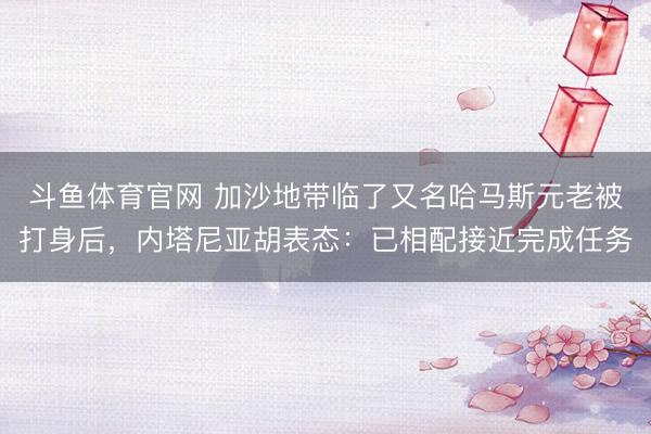 斗鱼体育官网 加沙地带临了又名哈马斯元老被打身后,内塔尼亚胡表态:已相配接近完成任务