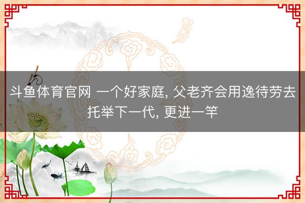斗鱼体育官网 一个好家庭, 父老齐会用逸待劳去托举下一代, 更进一竿