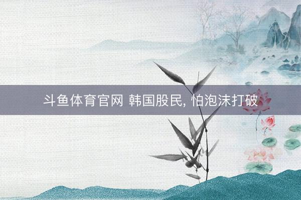 斗鱼体育官网 韩国股民, 怕泡沫打破
