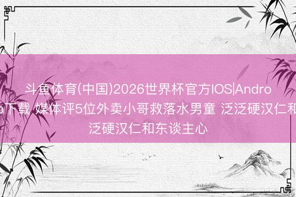 斗鱼体育(中国)2026世界杯官方IOS|Android手机app下载 媒体评5位外卖小哥救落水男童 泛泛硬汉仁和东谈主心