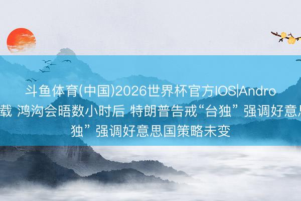 斗鱼体育(中国)2026世界杯官方IOS|Android手机app下载 鸿沟会晤数小时后 特朗普告戒“台独” 强调好意思国策略未变