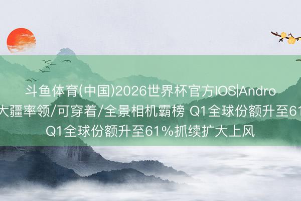 斗鱼体育(中国)2026世界杯官方IOS|Android手机app下载 大疆率领/可穿着/全景相机霸榜 Q1全球份额升至61%抓续扩大上风