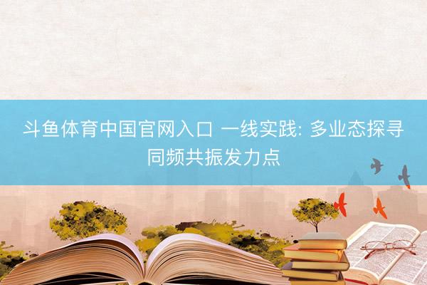 斗鱼体育中国官网入口 一线实践: 多业态探寻同频共振发力点