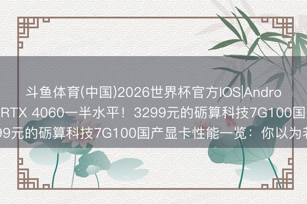 斗鱼体育(中国)2026世界杯官方IOS|Android手机app下载 当今仅RTX 4060一半水平!3299元的砺算科技7G100国产显卡性能一览:你以为若何