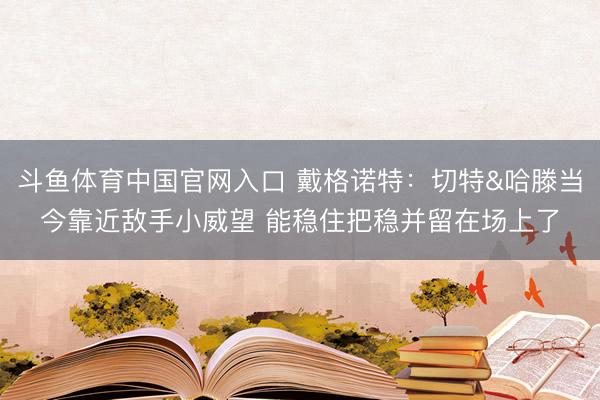 斗鱼体育中国官网入口 戴格诺特：切特&哈滕当今靠近敌手小威望 能稳住把稳并留在场上了