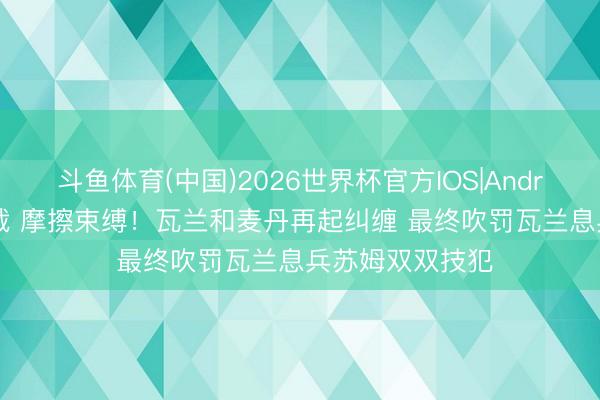斗鱼体育(中国)2026世界杯官方IOS|Android手机app下载 摩擦束缚！瓦兰和麦丹再起纠缠 最终吹罚瓦兰息兵苏姆双双技犯