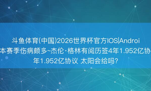 斗鱼体育(中国)2026世界杯官方IOS|Android手机app下载 本赛季伤病颇多~杰伦·格林有阅历签4年1.952亿协议 太阳会给吗?