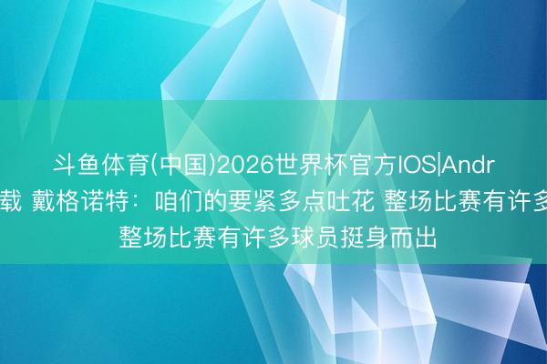 斗鱼体育(中国)2026世界杯官方IOS|Android手机app下载 戴格诺特:咱们的要紧多点吐花 整场比赛有许多球员挺身而出