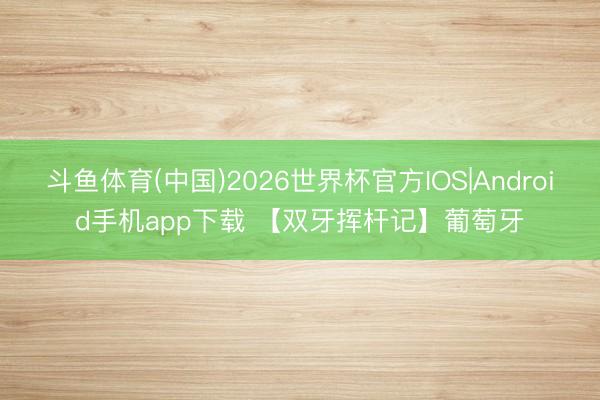 斗鱼体育(中国)2026世界杯官方IOS|Android手机app下载 【双牙挥杆记】葡萄牙